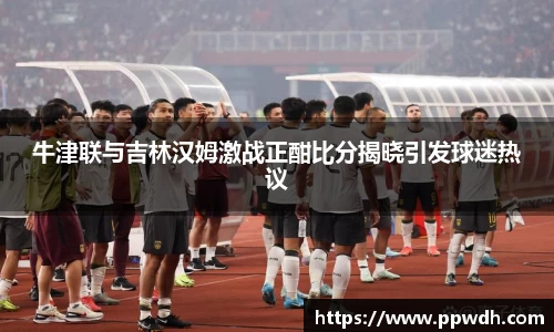 kaiyun牛津联与吉林汉姆激战正酣比分揭晓引发球迷热议